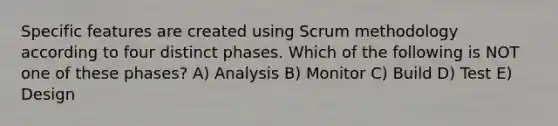 Specific features are created using Scrum methodology according to four distinct phases. Which of the following is NOT one of these phases? A) Analysis B) Monitor C) Build D) Test E) Design