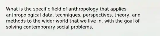 What is the specific field of anthropology that applies anthropological data, techniques, perspectives, theory, and methods to the wider world that we live in, with the goal of solving contemporary social problems.