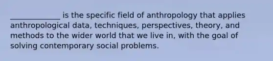 _____________ is the specific field of anthropology that applies anthropological data, techniques, perspectives, theory, and methods to the wider world that we live in, with the goal of solving contemporary social problems.