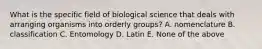 What is the specific field of biological science that deals with arranging organisms into orderly groups? A. nomenclature B. classification C. Entomology D. Latin E. None of the above