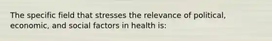 The specific field that stresses the relevance of political, economic, and social factors in health is: