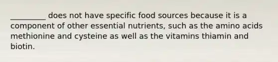 _________ does not have specific food sources because it is a component of other essential nutrients, such as the amino acids methionine and cysteine as well as the vitamins thiamin and biotin.