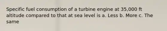 Specific fuel consumption of a turbine engine at 35,000 ft altitude compared to that at sea level is a. Less b. More c. The same