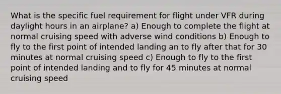 What is the specific fuel requirement for flight under VFR during daylight hours in an airplane? a) Enough to complete the flight at normal cruising speed with adverse wind conditions b) Enough to fly to the first point of intended landing an to fly after that for 30 minutes at normal cruising speed c) Enough to fly to the first point of intended landing and to fly for 45 minutes at normal cruising speed