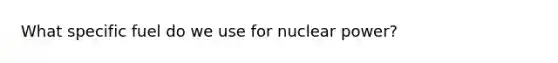 What specific fuel do we use for nuclear power?