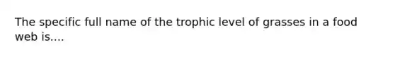 The specific full name of the trophic level of grasses in a food web is....