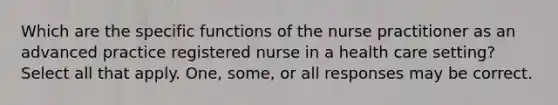 Which are the specific functions of the nurse practitioner as an advanced practice registered nurse in a health care setting? Select all that apply. One, some, or all responses may be correct.