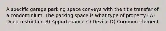 A specific garage parking space conveys with the title transfer of a condominium. The parking space is what type of property? A) Deed restriction B) Appurtenance C) Devise D) Common element