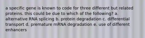 a specific gene is known to code for three different but related proteins. this could be due to which of the following? a. alternative RNA splicing b. protein degradation c. differential transport d. premature mRNA degradation e. use of different enhancers