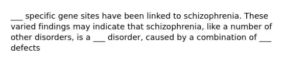 ___ specific gene sites have been linked to schizophrenia. These varied findings may indicate that schizophrenia, like a number of other disorders, is a ___ disorder, caused by a combination of ___ defects