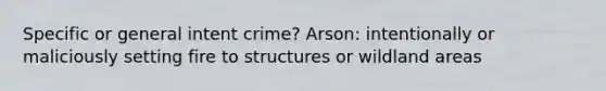 Specific or general intent crime? Arson: intentionally or maliciously setting fire to structures or wildland areas