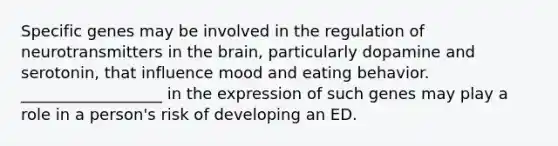 Specific genes may be involved in the regulation of neurotransmitters in the brain, particularly dopamine and serotonin, that influence mood and eating behavior. __________________ in the expression of such genes may play a role in a person's risk of developing an ED.