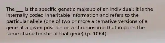 The ___ is the specific genetic makeup of an individual; it is the internally coded inheritable information and refers to the particular allele (one of two or more alternative versions of a gene at a given position on a chromosome that imparts the same characteristic of that gene) (p. 1064).