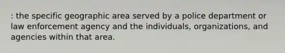 : the specific geographic area served by a police department or law enforcement agency and the individuals, organizations, and agencies within that area.