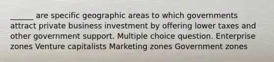 ______ are specific geographic areas to which governments attract private business investment by offering lower taxes and other government support. Multiple choice question. Enterprise zones Venture capitalists Marketing zones Government zones