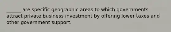 ______ are specific geographic areas to which governments attract private business investment by offering lower taxes and other government support.