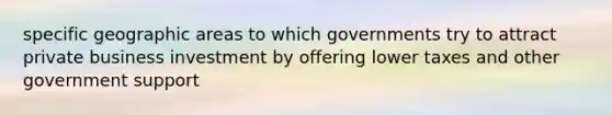 specific geographic areas to which governments try to attract private business investment by offering lower taxes and other government support