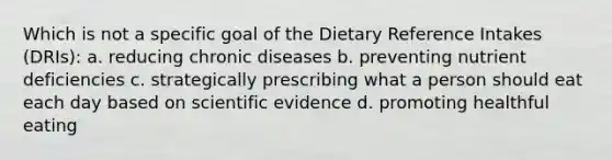 Which is not a specific goal of the Dietary Reference Intakes (DRIs): a. reducing chronic diseases b. preventing nutrient deficiencies c. strategically prescribing what a person should eat each day based on scientific evidence d. promoting healthful eating