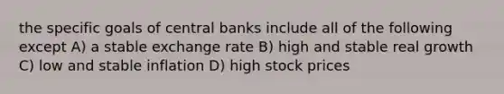 the specific goals of central banks include all of the following except A) a stable exchange rate B) high and stable real growth C) low and stable inflation D) high stock prices