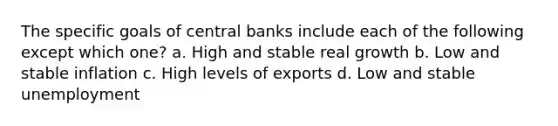 The specific goals of central banks include each of the following except which one? a. High and stable real growth b. Low and stable inflation c. High levels of exports d. Low and stable unemployment