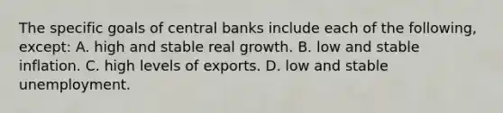 The specific goals of central banks include each of the following, except: A. high and stable real growth. B. low and stable inflation. C. high levels of exports. D. low and stable unemployment.