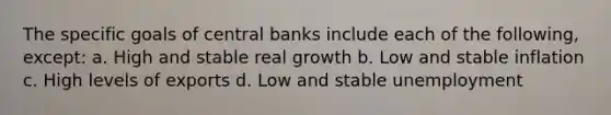 The specific goals of central banks include each of the following, except: a. High and stable real growth b. Low and stable inflation c. High levels of exports d. Low and stable unemployment