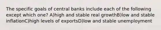 The specific goals of central banks include each of the following except which one? A)high and stable real growthB)low and stable inflationC)high levels of exportsD)low and stable unemployment