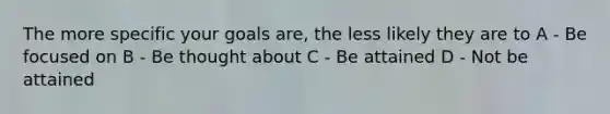 The more specific your goals are, the less likely they are to A - Be focused on B - Be thought about C - Be attained D - Not be attained