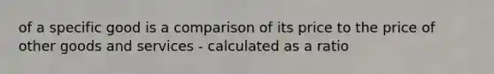 of a specific good is a comparison of its price to the price of other goods and services - calculated as a ratio