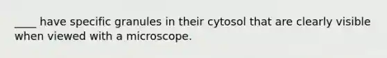 ____ have specific granules in their cytosol that are clearly visible when viewed with a microscope.