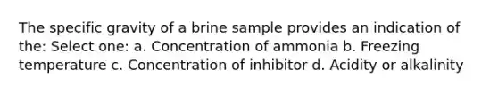 The specific gravity of a brine sample provides an indication of the: Select one: a. Concentration of ammonia b. Freezing temperature c. Concentration of inhibitor d. Acidity or alkalinity