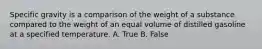 Specific gravity is a comparison of the weight of a substance compared to the weight of an equal volume of distilled gasoline at a specified temperature. A. True B. False