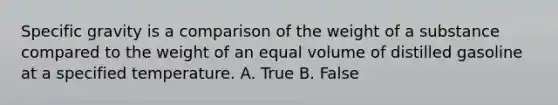 Specific gravity is a comparison of the weight of a substance compared to the weight of an equal volume of distilled gasoline at a specified temperature. A. True B. False