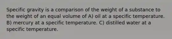 Specific gravity is a comparison of the weight of a substance to the weight of an equal volume of A) oil at a specific temperature. B) mercury at a specific temperature. C) distilled water at a specific temperature.