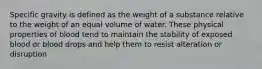 Specific gravity is defined as the weight of a substance relative to the weight of an equal volume of water. These physical properties of blood tend to maintain the stability of exposed blood or blood drops and help them to resist alteration or disruption