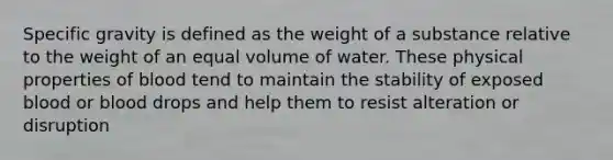 Specific gravity is defined as the weight of a substance relative to the weight of an equal volume of water. These physical properties of blood tend to maintain the stability of exposed blood or blood drops and help them to resist alteration or disruption