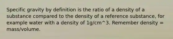 Specific gravity by definition is the ratio of a density of a substance compared to the density of a reference substance, for example water with a density of 1g/cm^3. Remember density = mass/volume.