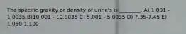 The specific gravity or density of urine's is ________. A) 1.001 - 1.0035 B)10.001 - 10.0035 C) 5.001 - 5.0035 D) 7.35-7.45 E) 1.050-1.100