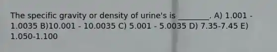 The specific gravity or density of urine's is ________. A) 1.001 - 1.0035 B)10.001 - 10.0035 C) 5.001 - 5.0035 D) 7.35-7.45 E) 1.050-1.100