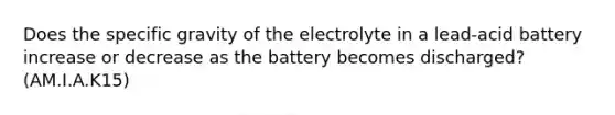 Does the specific gravity of the electrolyte in a lead-acid battery increase or decrease as the battery becomes discharged? (AM.I.A.K15)