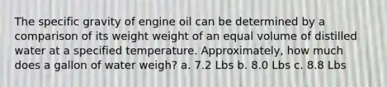 The specific gravity of engine oil can be determined by a comparison of its weight weight of an equal volume of distilled water at a specified temperature. Approximately, how much does a gallon of water weigh? a. 7.2 Lbs b. 8.0 Lbs c. 8.8 Lbs