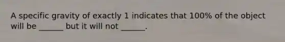 A specific gravity of exactly 1 indicates that 100% of the object will be ______ but it will not ______.