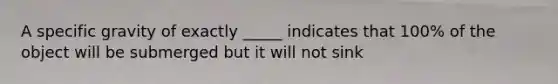 A specific gravity of exactly _____ indicates that 100% of the object will be submerged but it will not sink