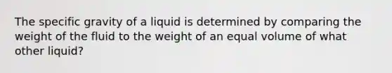 The specific gravity of a liquid is determined by comparing the weight of the fluid to the weight of an equal volume of what other liquid?