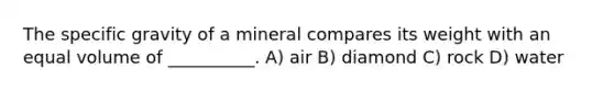 The specific gravity of a mineral compares its weight with an equal volume of __________. A) air B) diamond C) rock D) water