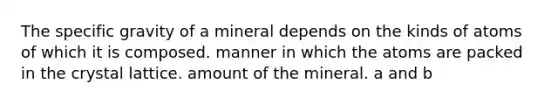 The specific gravity of a mineral depends on the kinds of atoms of which it is composed. manner in which the atoms are packed in the crystal lattice. amount of the mineral. a and b