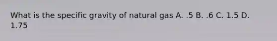 What is the specific gravity of natural gas A. .5 B. .6 C. 1.5 D. 1.75