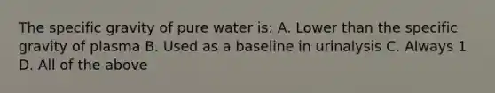 The specific gravity of pure water is: A. Lower than the specific gravity of plasma B. Used as a baseline in urinalysis C. Always 1 D. All of the above