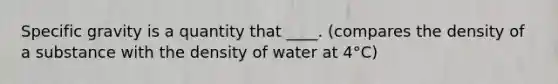 Specific gravity is a quantity that ____. (compares the density of a substance with the density of water at 4°C)