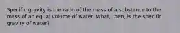 Specific gravity is the ratio of the mass of a substance to the mass of an equal volume of water. What, then, is the specific gravity of water?